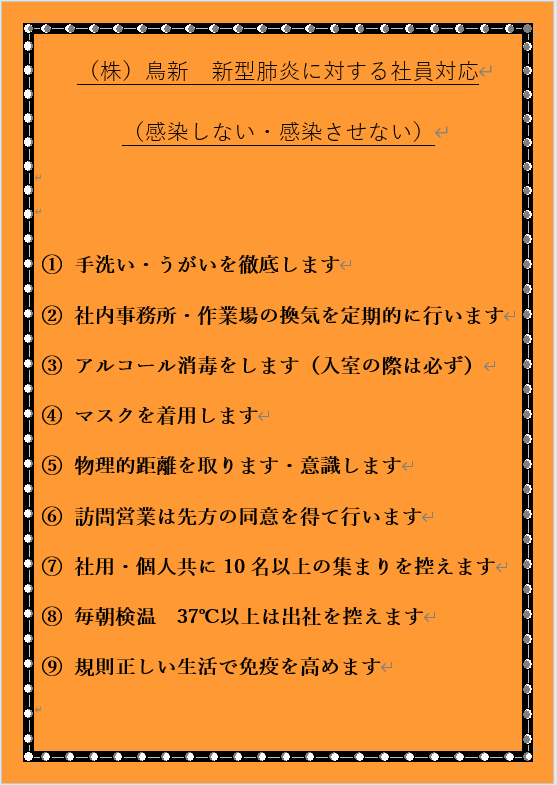 （株）鳥新　新型肺炎に対する社員対応 （感染しない・感染させない） 1.手洗い・うがいを徹底します 2.社内事務所・作業場の換気を定期的に行います 3.アルコール消毒をします（入室の際は必ず） 4.マスクを着用します 5.物理的距離を取ります・意識します 6.訪問営業は先方の同意を得て行います 7.社用・個人共に10名以上の集まりを控えます 8.毎朝検温　37℃以上は出社を控えます 9.規則正しい生活で免疫を高めます